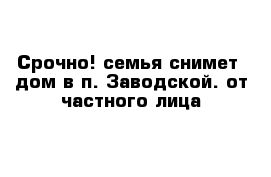 Срочно! семья снимет  дом в п. Заводской. от частного лица